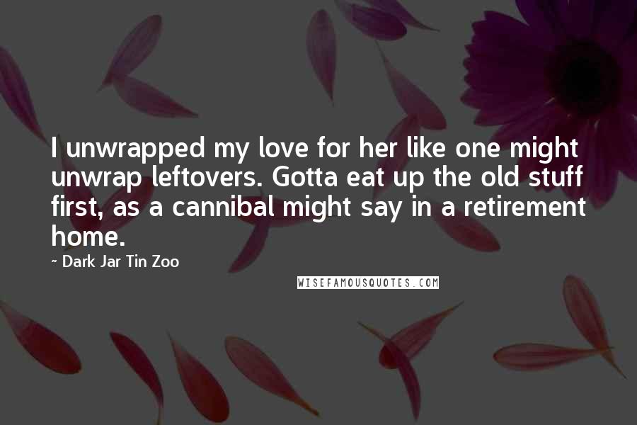 Dark Jar Tin Zoo Quotes: I unwrapped my love for her like one might unwrap leftovers. Gotta eat up the old stuff first, as a cannibal might say in a retirement home.