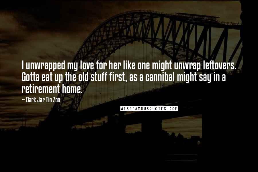 Dark Jar Tin Zoo Quotes: I unwrapped my love for her like one might unwrap leftovers. Gotta eat up the old stuff first, as a cannibal might say in a retirement home.