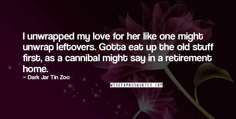 Dark Jar Tin Zoo Quotes: I unwrapped my love for her like one might unwrap leftovers. Gotta eat up the old stuff first, as a cannibal might say in a retirement home.