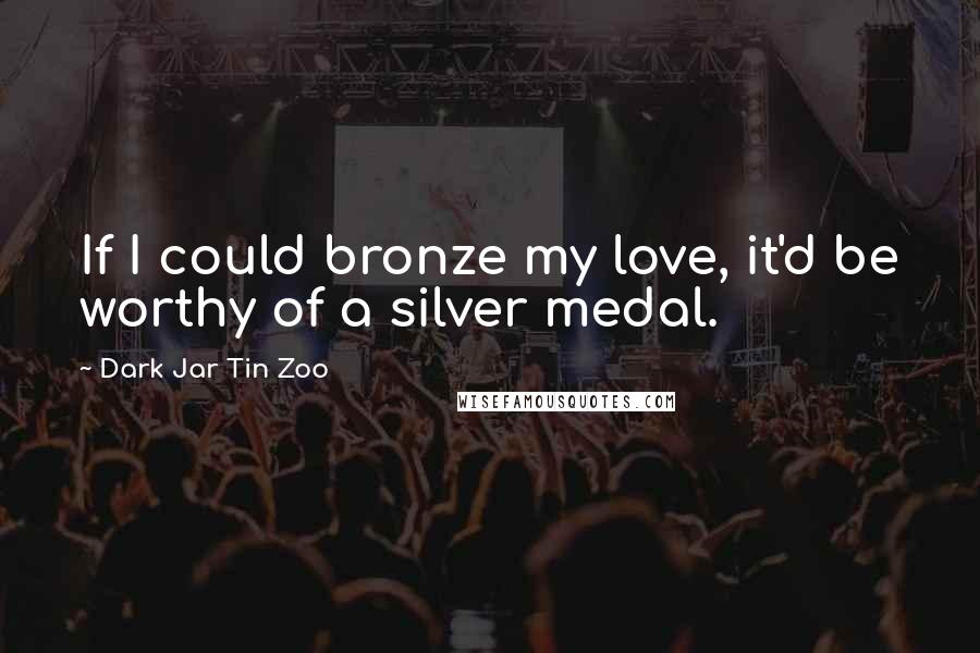 Dark Jar Tin Zoo Quotes: If I could bronze my love, it'd be worthy of a silver medal.