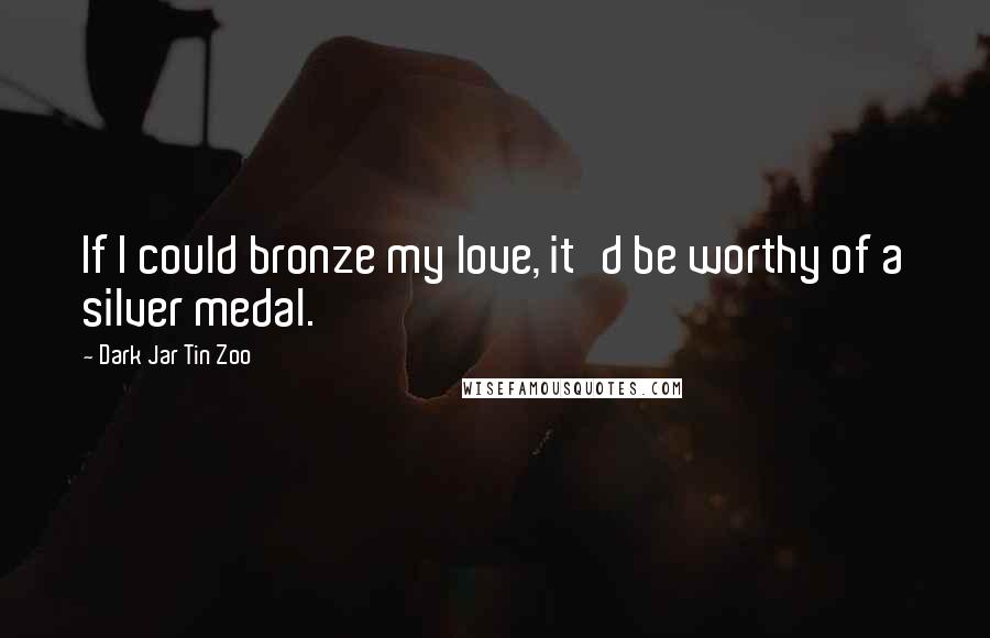 Dark Jar Tin Zoo Quotes: If I could bronze my love, it'd be worthy of a silver medal.