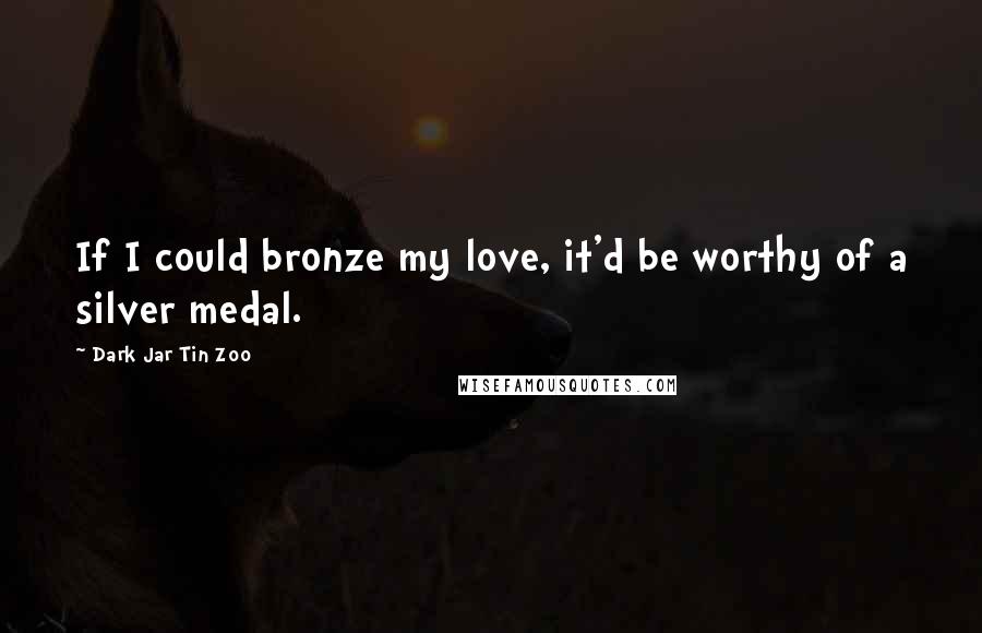 Dark Jar Tin Zoo Quotes: If I could bronze my love, it'd be worthy of a silver medal.