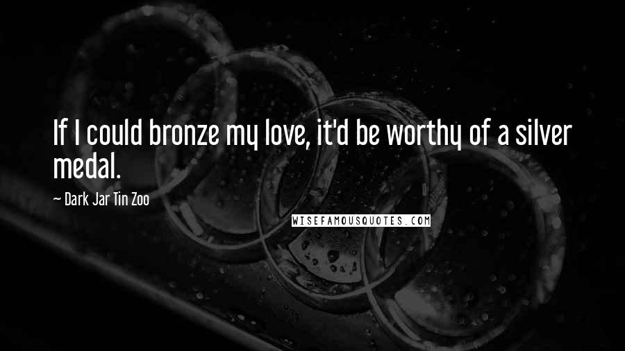 Dark Jar Tin Zoo Quotes: If I could bronze my love, it'd be worthy of a silver medal.