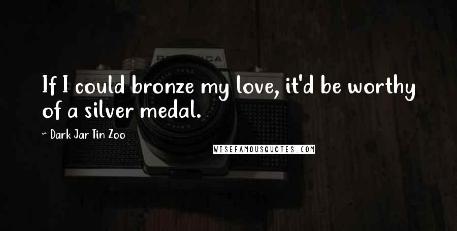 Dark Jar Tin Zoo Quotes: If I could bronze my love, it'd be worthy of a silver medal.