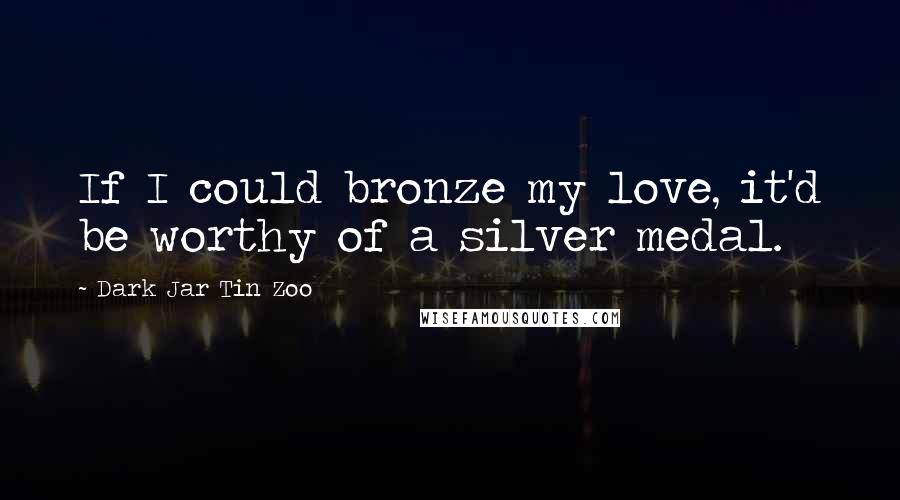 Dark Jar Tin Zoo Quotes: If I could bronze my love, it'd be worthy of a silver medal.