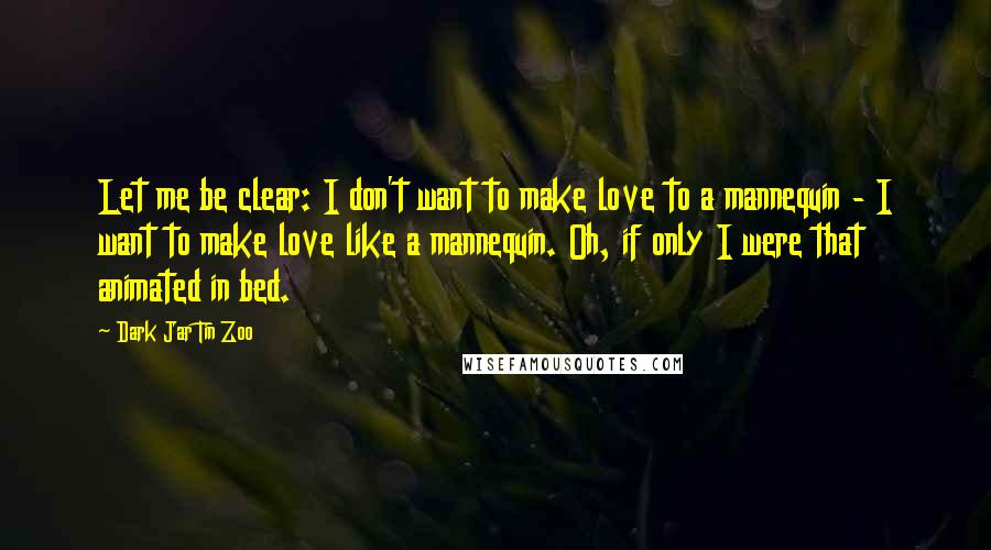 Dark Jar Tin Zoo Quotes: Let me be clear: I don't want to make love to a mannequin - I want to make love like a mannequin. Oh, if only I were that animated in bed.