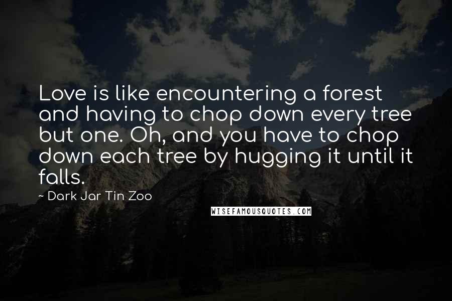 Dark Jar Tin Zoo Quotes: Love is like encountering a forest and having to chop down every tree but one. Oh, and you have to chop down each tree by hugging it until it falls.