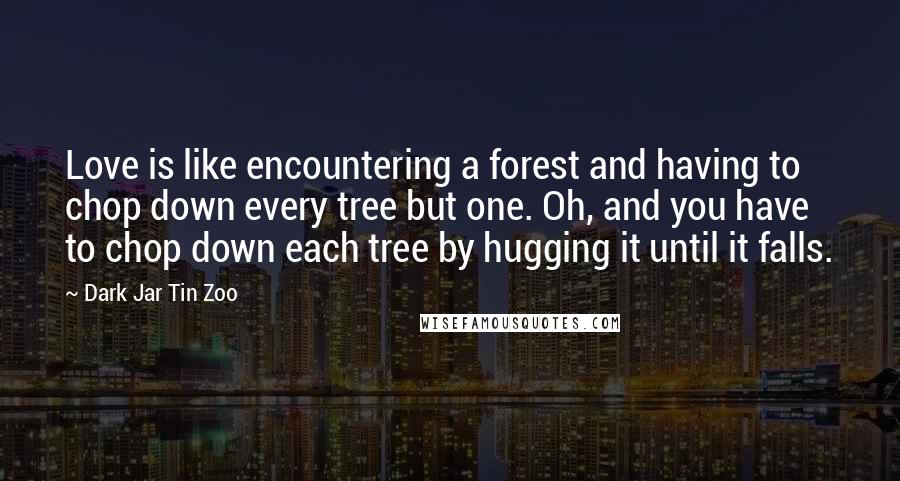 Dark Jar Tin Zoo Quotes: Love is like encountering a forest and having to chop down every tree but one. Oh, and you have to chop down each tree by hugging it until it falls.