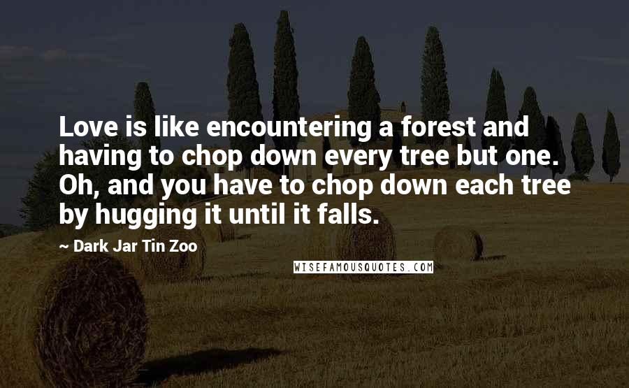 Dark Jar Tin Zoo Quotes: Love is like encountering a forest and having to chop down every tree but one. Oh, and you have to chop down each tree by hugging it until it falls.