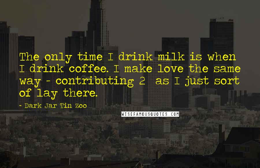 Dark Jar Tin Zoo Quotes: The only time I drink milk is when I drink coffee. I make love the same way - contributing 2% as I just sort of lay there.