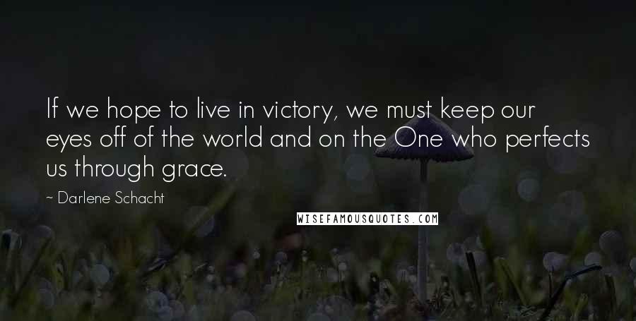 Darlene Schacht Quotes: If we hope to live in victory, we must keep our eyes off of the world and on the One who perfects us through grace.