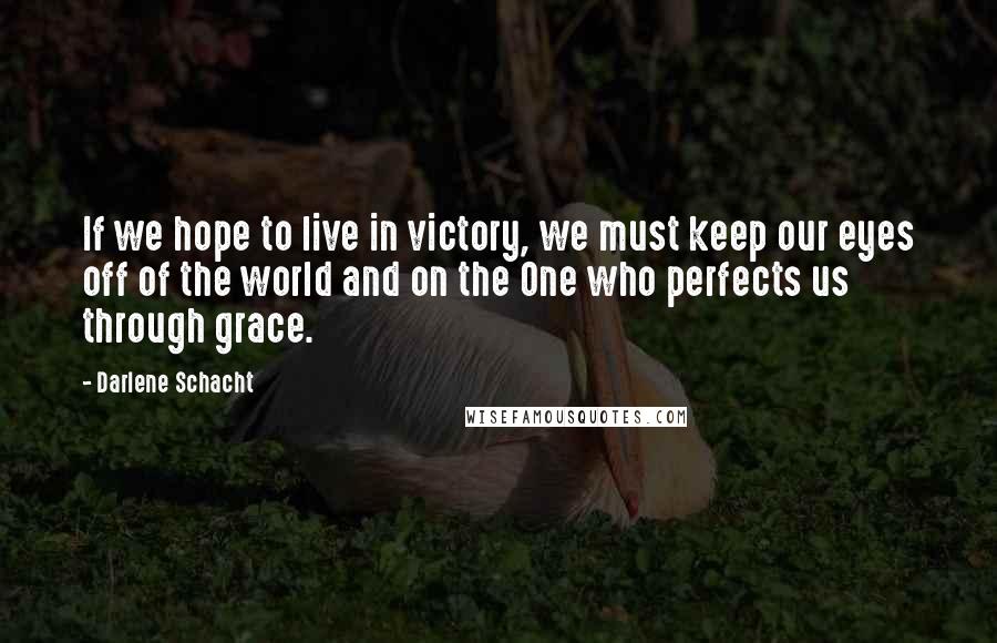 Darlene Schacht Quotes: If we hope to live in victory, we must keep our eyes off of the world and on the One who perfects us through grace.