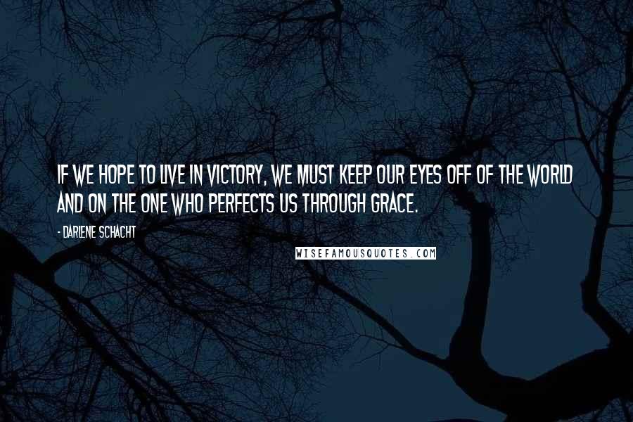 Darlene Schacht Quotes: If we hope to live in victory, we must keep our eyes off of the world and on the One who perfects us through grace.
