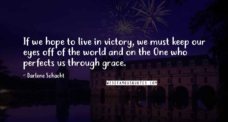 Darlene Schacht Quotes: If we hope to live in victory, we must keep our eyes off of the world and on the One who perfects us through grace.