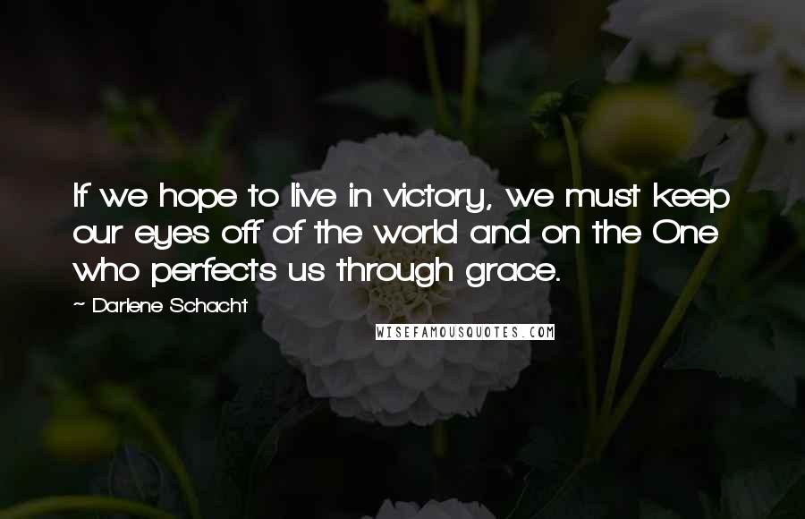 Darlene Schacht Quotes: If we hope to live in victory, we must keep our eyes off of the world and on the One who perfects us through grace.