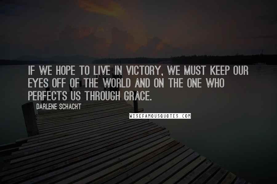 Darlene Schacht Quotes: If we hope to live in victory, we must keep our eyes off of the world and on the One who perfects us through grace.