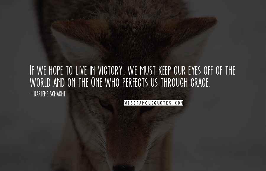 Darlene Schacht Quotes: If we hope to live in victory, we must keep our eyes off of the world and on the One who perfects us through grace.