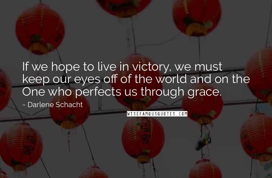 Darlene Schacht Quotes: If we hope to live in victory, we must keep our eyes off of the world and on the One who perfects us through grace.