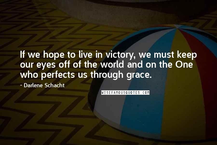 Darlene Schacht Quotes: If we hope to live in victory, we must keep our eyes off of the world and on the One who perfects us through grace.