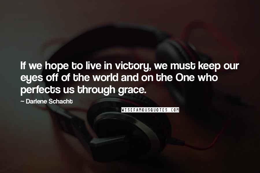 Darlene Schacht Quotes: If we hope to live in victory, we must keep our eyes off of the world and on the One who perfects us through grace.