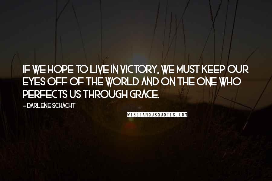 Darlene Schacht Quotes: If we hope to live in victory, we must keep our eyes off of the world and on the One who perfects us through grace.