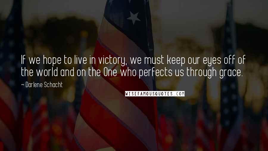 Darlene Schacht Quotes: If we hope to live in victory, we must keep our eyes off of the world and on the One who perfects us through grace.