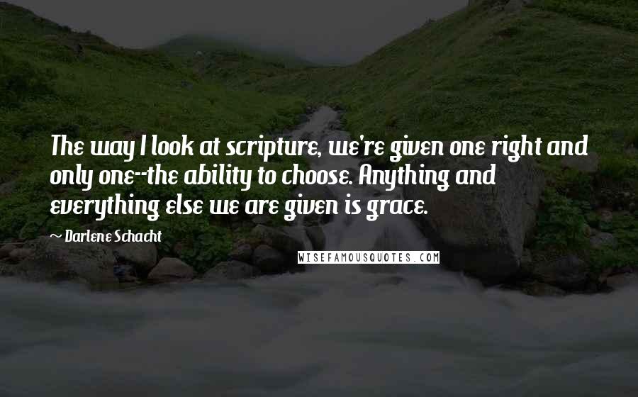 Darlene Schacht Quotes: The way I look at scripture, we're given one right and only one--the ability to choose. Anything and everything else we are given is grace.