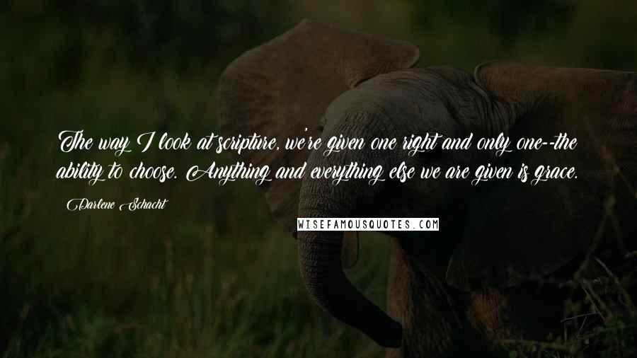 Darlene Schacht Quotes: The way I look at scripture, we're given one right and only one--the ability to choose. Anything and everything else we are given is grace.