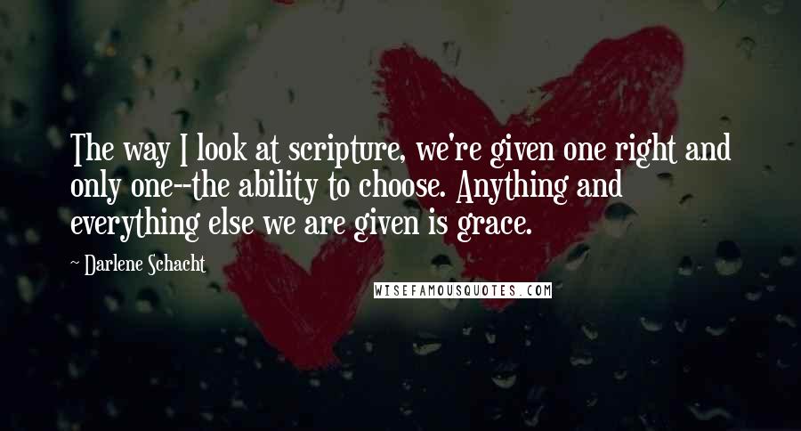 Darlene Schacht Quotes: The way I look at scripture, we're given one right and only one--the ability to choose. Anything and everything else we are given is grace.