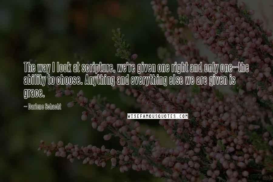 Darlene Schacht Quotes: The way I look at scripture, we're given one right and only one--the ability to choose. Anything and everything else we are given is grace.