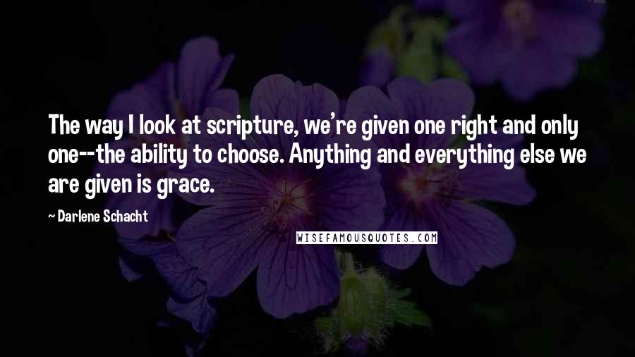 Darlene Schacht Quotes: The way I look at scripture, we're given one right and only one--the ability to choose. Anything and everything else we are given is grace.