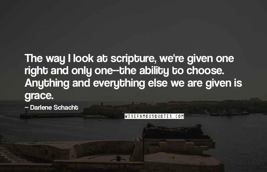 Darlene Schacht Quotes: The way I look at scripture, we're given one right and only one--the ability to choose. Anything and everything else we are given is grace.