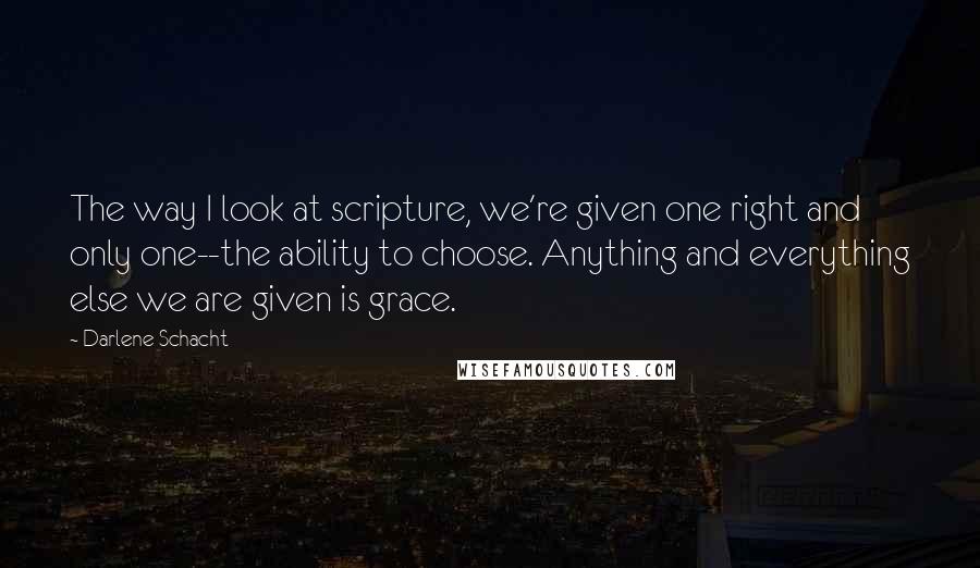 Darlene Schacht Quotes: The way I look at scripture, we're given one right and only one--the ability to choose. Anything and everything else we are given is grace.