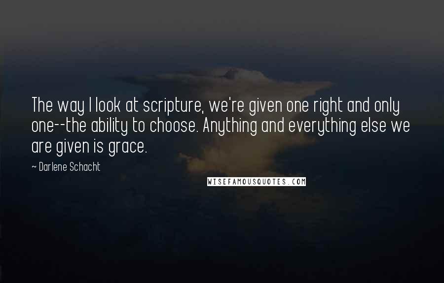 Darlene Schacht Quotes: The way I look at scripture, we're given one right and only one--the ability to choose. Anything and everything else we are given is grace.