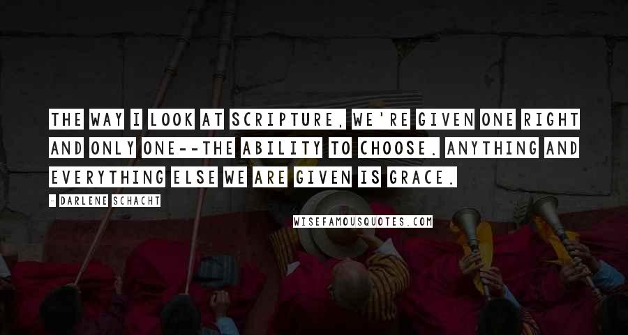 Darlene Schacht Quotes: The way I look at scripture, we're given one right and only one--the ability to choose. Anything and everything else we are given is grace.