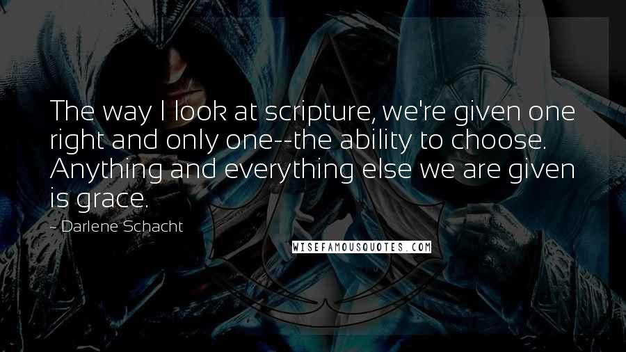 Darlene Schacht Quotes: The way I look at scripture, we're given one right and only one--the ability to choose. Anything and everything else we are given is grace.