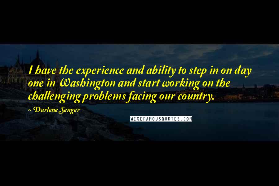 Darlene Senger Quotes: I have the experience and ability to step in on day one in Washington and start working on the challenging problems facing our country.