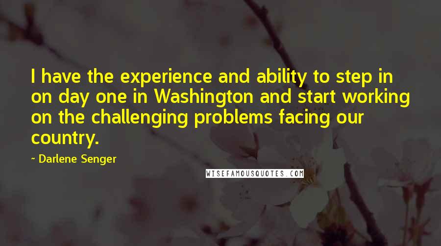 Darlene Senger Quotes: I have the experience and ability to step in on day one in Washington and start working on the challenging problems facing our country.