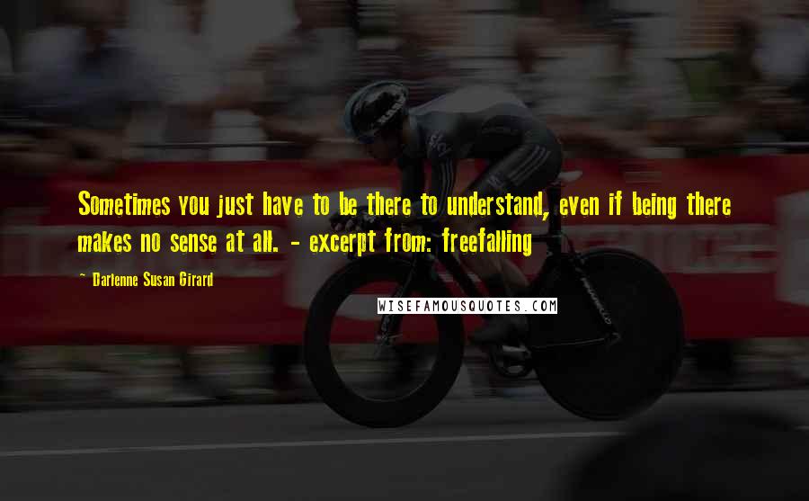 Darlenne Susan Girard Quotes: Sometimes you just have to be there to understand, even if being there makes no sense at all. - excerpt from: freefalling