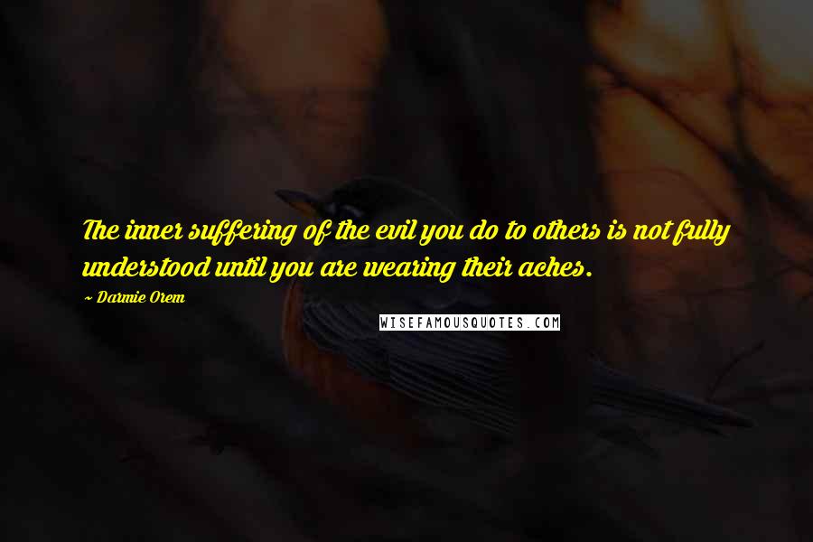 Darmie Orem Quotes: The inner suffering of the evil you do to others is not fully understood until you are wearing their aches.