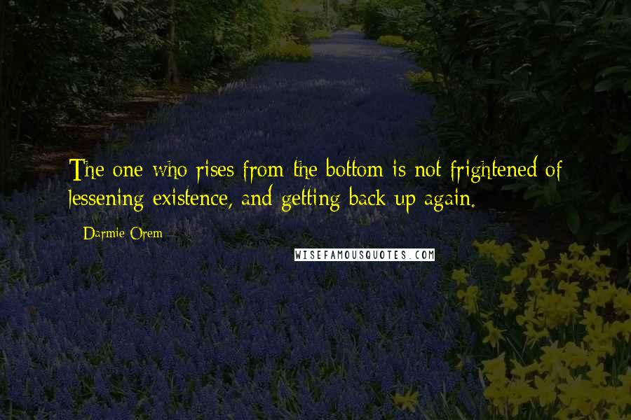 Darmie Orem Quotes: The one who rises from the bottom is not frightened of lessening existence, and getting back up again.