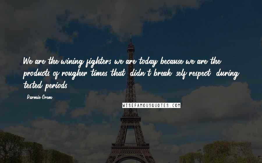 Darmie Orem Quotes: We are the wining fighters we are today because we are the products of rougher times that, didn't break 'self-respect' during tested periods.