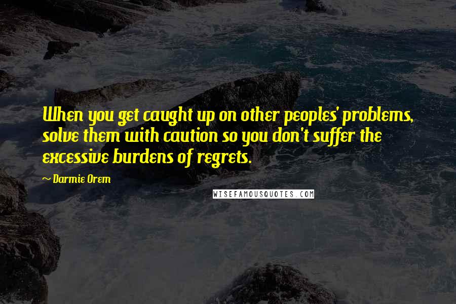 Darmie Orem Quotes: When you get caught up on other peoples' problems, solve them with caution so you don't suffer the excessive burdens of regrets.