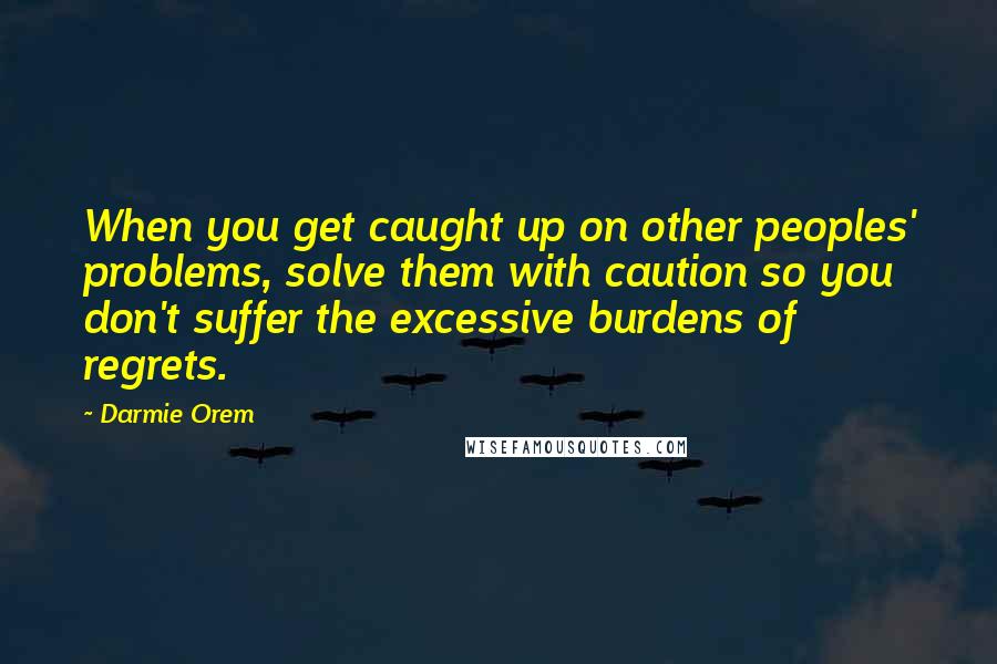 Darmie Orem Quotes: When you get caught up on other peoples' problems, solve them with caution so you don't suffer the excessive burdens of regrets.