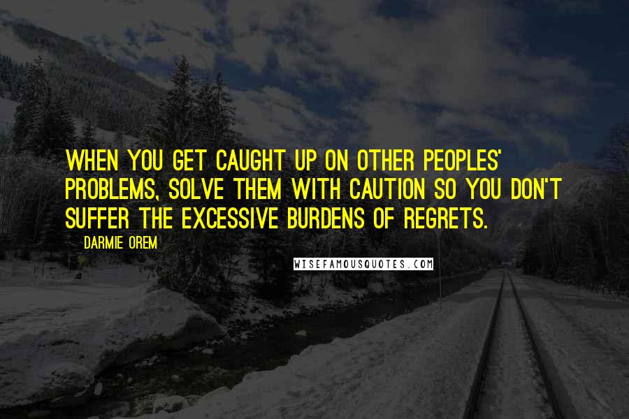 Darmie Orem Quotes: When you get caught up on other peoples' problems, solve them with caution so you don't suffer the excessive burdens of regrets.