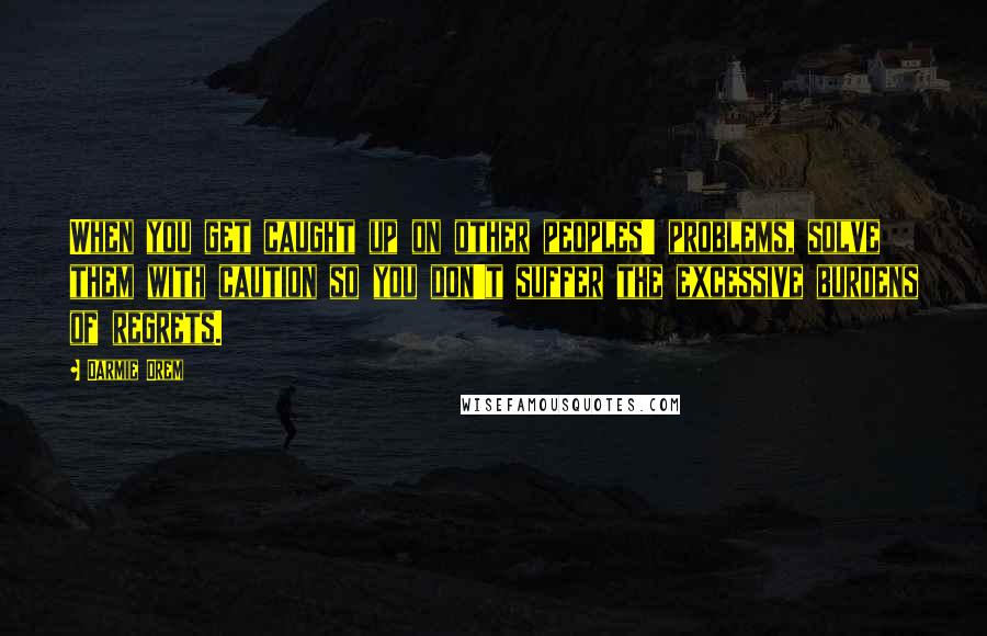 Darmie Orem Quotes: When you get caught up on other peoples' problems, solve them with caution so you don't suffer the excessive burdens of regrets.