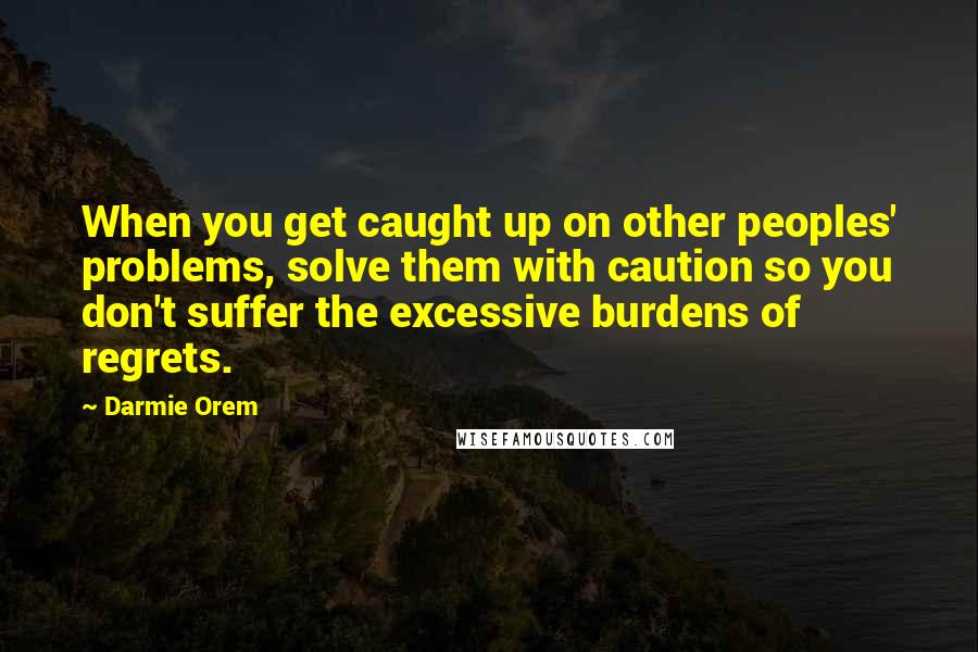 Darmie Orem Quotes: When you get caught up on other peoples' problems, solve them with caution so you don't suffer the excessive burdens of regrets.