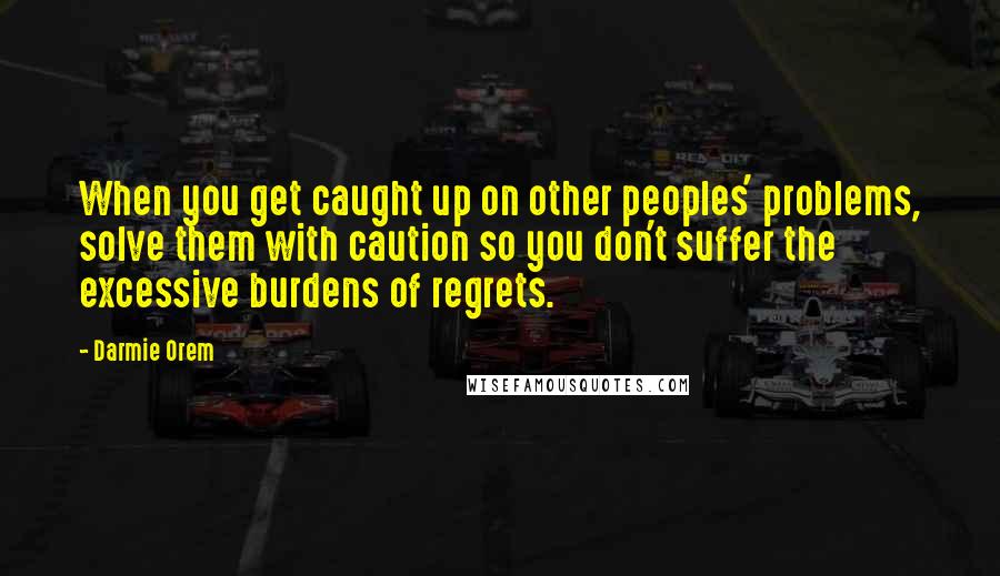 Darmie Orem Quotes: When you get caught up on other peoples' problems, solve them with caution so you don't suffer the excessive burdens of regrets.