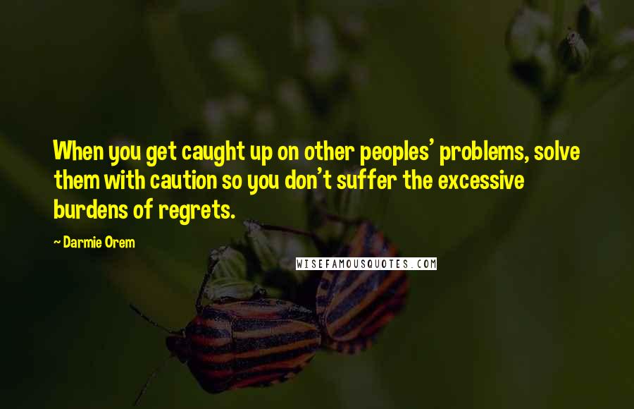 Darmie Orem Quotes: When you get caught up on other peoples' problems, solve them with caution so you don't suffer the excessive burdens of regrets.