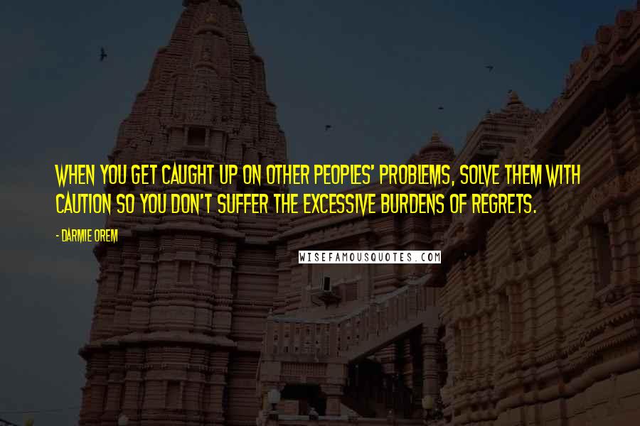 Darmie Orem Quotes: When you get caught up on other peoples' problems, solve them with caution so you don't suffer the excessive burdens of regrets.